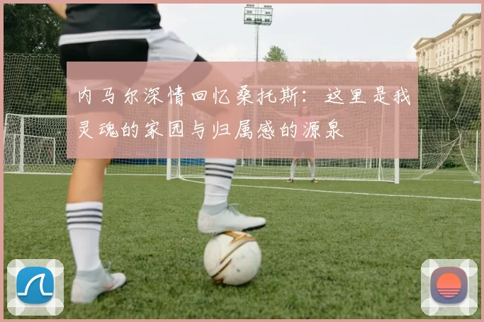 内马尔深情回忆桑托斯：这里是我灵魂的家园与归属感的源泉