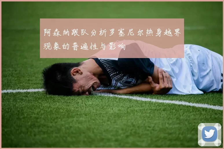 阿森纳跟队分析罗塞尼尔热身越界现象的普遍性与影响