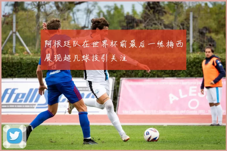 阿根廷队在世界杯前最后一练梅西展现超凡球技引关注