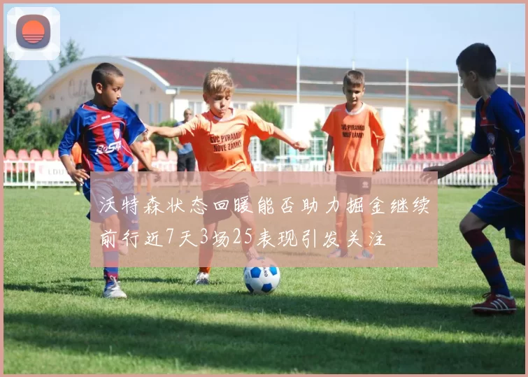 沃特森状态回暖能否助力掘金继续前行近7天3场25表现引发关注