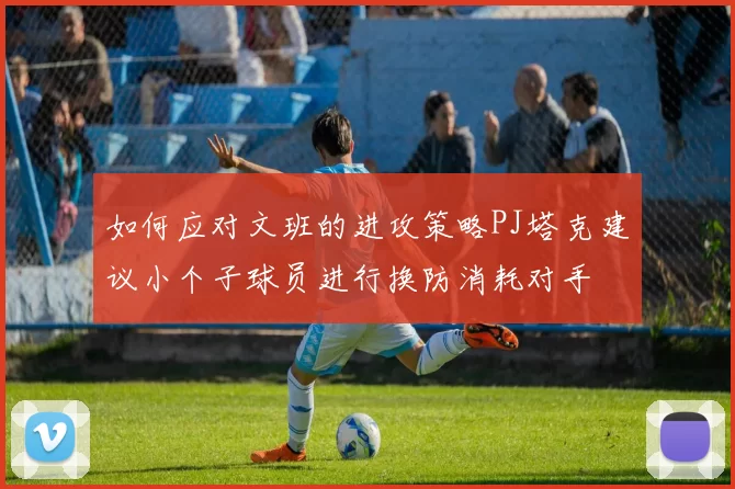 如何应对文班的进攻策略PJ塔克建议小个子球员进行换防消耗对手