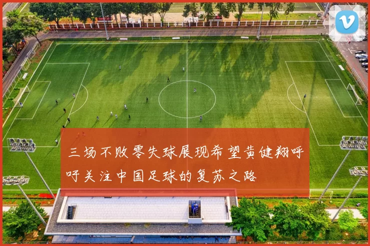 三场不败零失球展现希望黄健翔呼吁关注中国足球的复苏之路