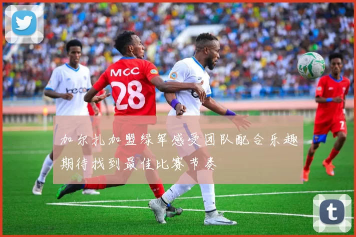 加尔扎加盟绿军感受团队配合乐趣期待找到最佳比赛节奏