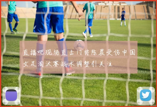 直播吧现场直击门将陈晨受伤中国女足淘汰赛战术调整引关注