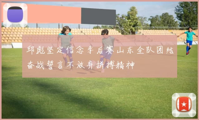 邱彪坚定信念季后赛山东全队团结奋战誓言不放弃拼搏精神