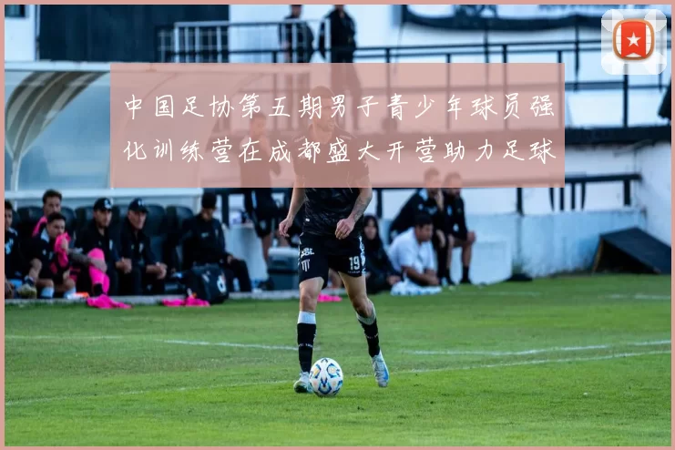 中国足协第五期男子青少年球员强化训练营在成都盛大开营助力足球未来发展