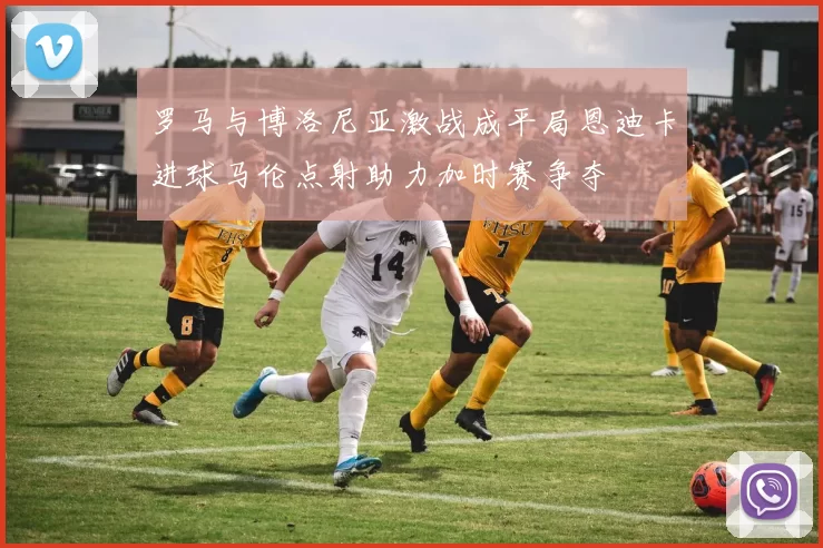 罗马与博洛尼亚激战成平局恩迪卡进球马伦点射助力加时赛争夺