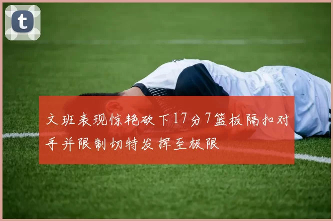 文班表现惊艳砍下17分7篮板隔扣对手并限制切特发挥至极限