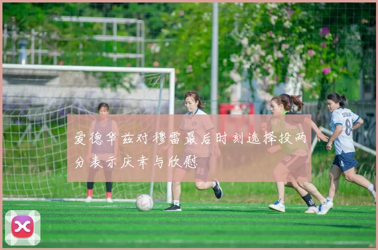 爱德华兹对穆雷最后时刻选择投两分表示庆幸与欣慰