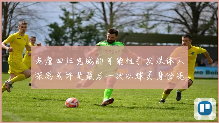 老詹回归克城的可能性引发媒体人深思或许是最后一次以球员身份亮相