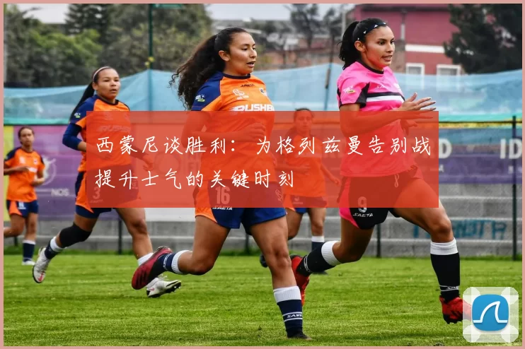 西蒙尼谈胜利：为格列兹曼告别战提升士气的关键时刻