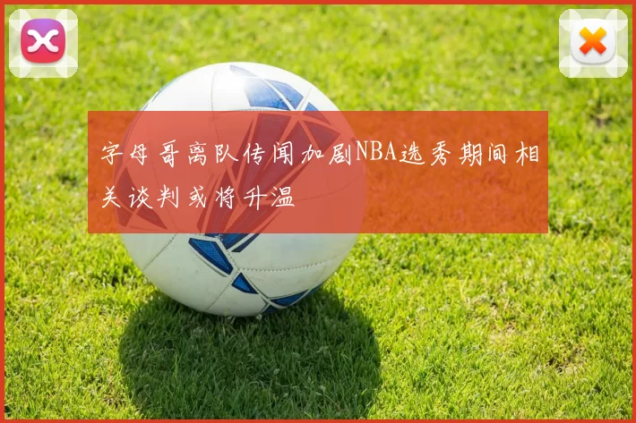 字母哥离队传闻加剧NBA选秀期间相关谈判或将升温
