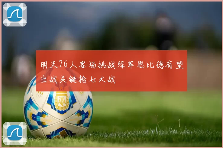 明天76人客场挑战绿军恩比德有望出战关键抢七大战