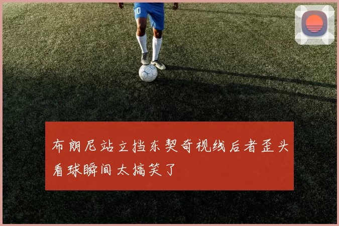布朗尼站立挡东契奇视线后者歪头看球瞬间太搞笑了