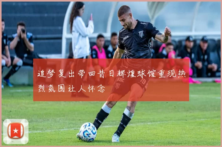追梦复出带回昔日辉煌球馆重现热烈氛围让人怀念