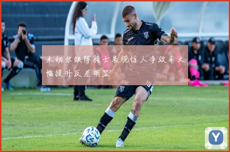 米切尔缺阵骑士表现惊人净效率大幅提升反差明显