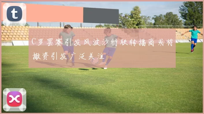 C罗罢赛引发风波沙特联转播商或将撤资引发广泛关注