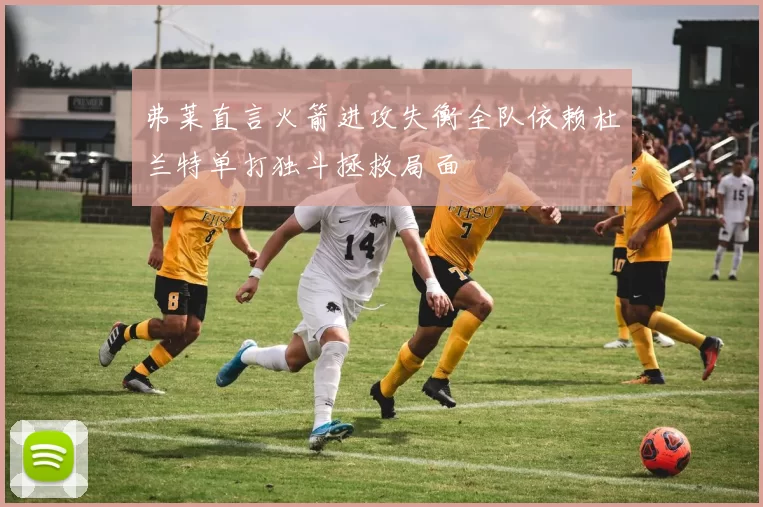弗莱直言火箭进攻失衡全队依赖杜兰特单打独斗拯救局面